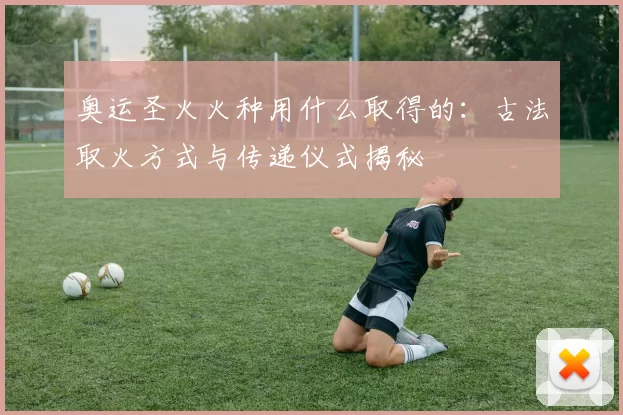 奥运圣火火种用什么取得的:古法取火方式与传递仪式揭秘