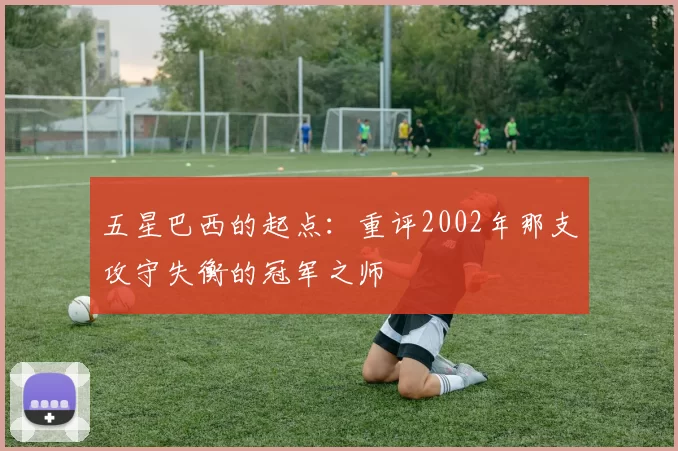 五星巴西的起点:重评2002年那支攻守失衡的冠军之师