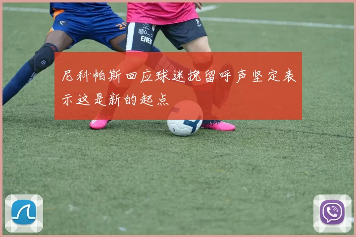 尼科帕斯回应球迷挽留呼声坚定表示这是新的起点