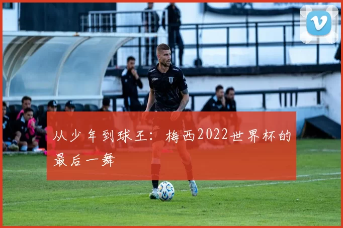 从少年到球王:梅西2022世界杯的最后一舞