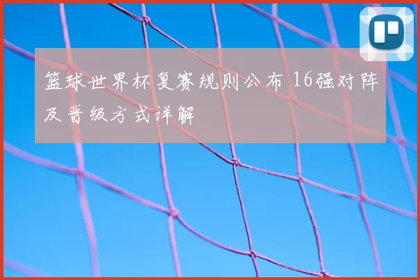 篮球世界杯复赛规则公布 16强对阵及晋级方式详解