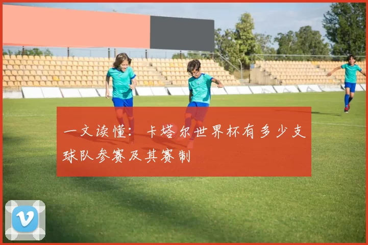 一文读懂：卡塔尔世界杯有多少支球队参赛及其赛制