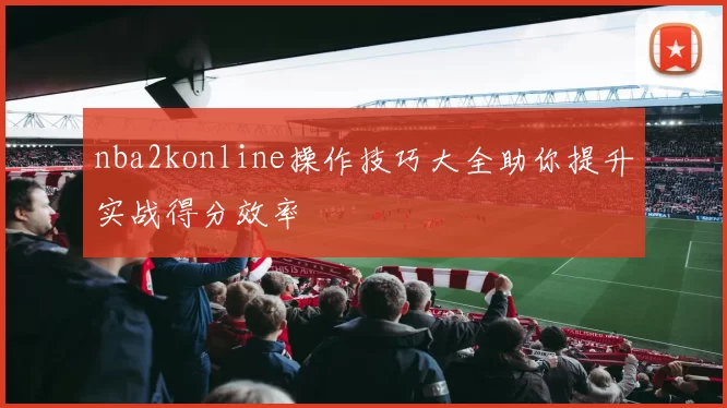 nba2konline操作技巧大全助你提升实战得分效率