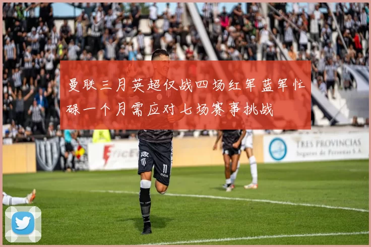 曼联三月英超仅战四场红军蓝军忙碌一个月需应对七场赛事挑战