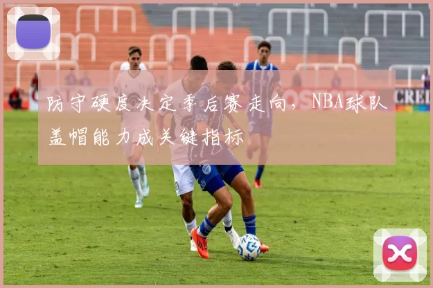 防守硬度决定季后赛走向,NBA球队盖帽能力成关键指标