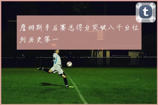 詹姆斯季后赛总得分突破八千分位列历史第一