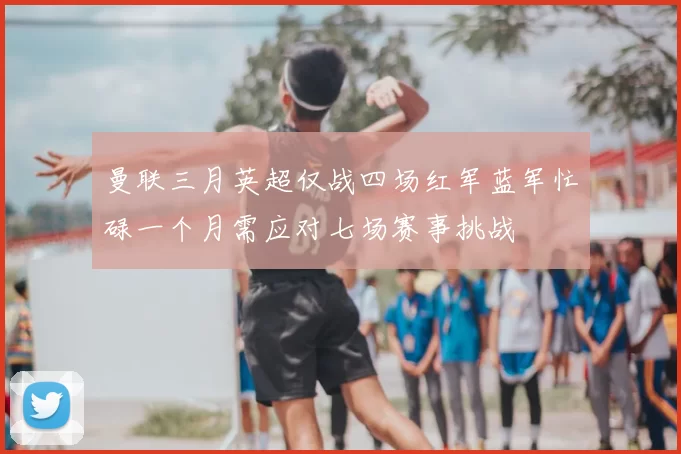 曼联三月英超仅战四场红军蓝军忙碌一个月需应对七场赛事挑战