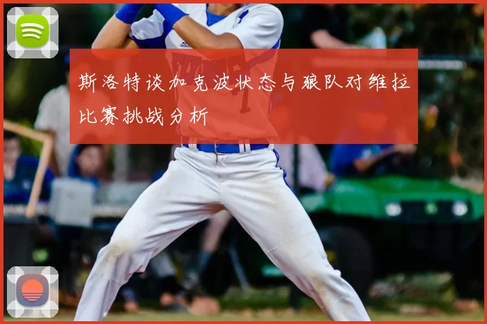 斯洛特谈加克波状态与狼队对维拉比赛挑战分析