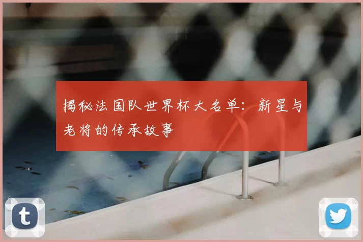 揭秘法国队世界杯大名单:新星与老将的传承故事