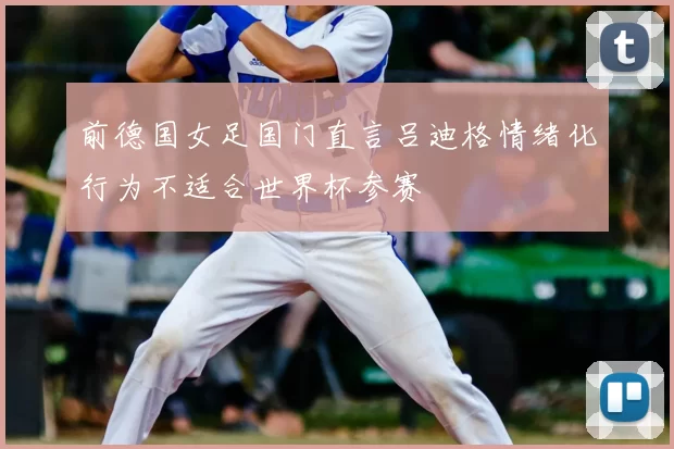 前德国女足国门直言吕迪格情绪化行为不适合世界杯参赛