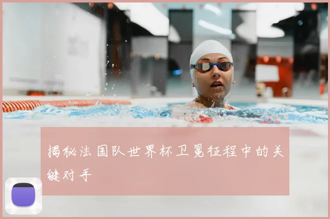 揭秘法国队世界杯卫冕征程中的关键对手
