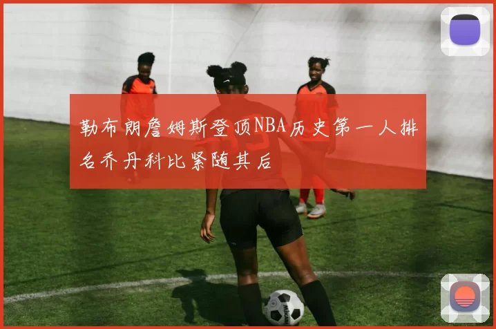 勒布朗詹姆斯登顶NBA历史第一人排名乔丹科比紧随其后