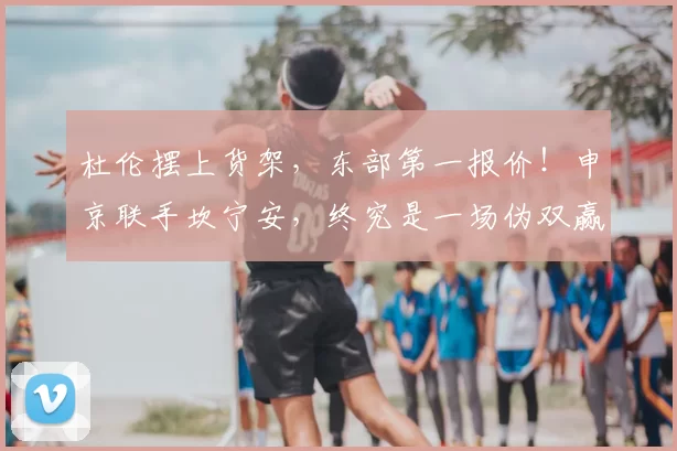 杜伦摆上货架,东部第一报价!申京联手坎宁安,终究是一场伪双赢