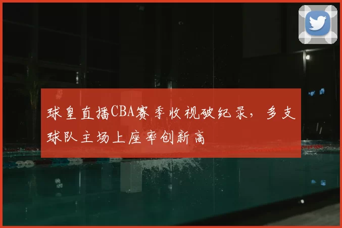 球皇直播CBA赛季收视破纪录，多支球队主场上座率创新高