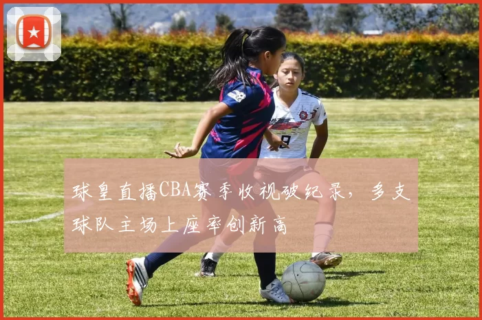 球皇直播CBA赛季收视破纪录,多支球队主场上座率创新高