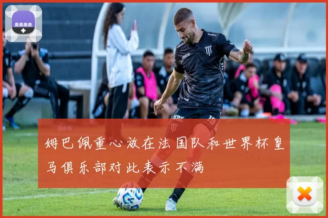 姆巴佩重心放在法国队和世界杯皇马俱乐部对此表示不满