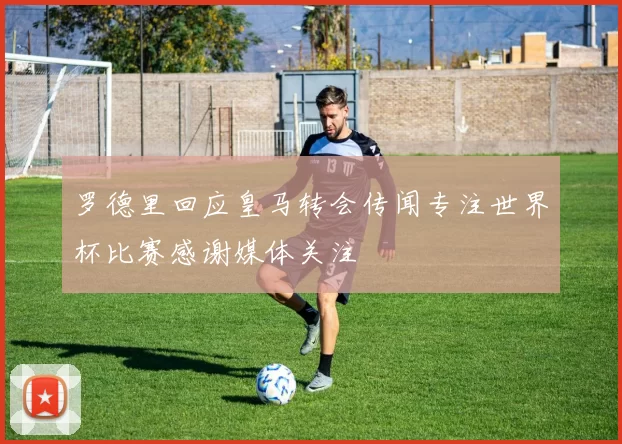 罗德里回应皇马转会传闻专注世界杯比赛感谢媒体关注
